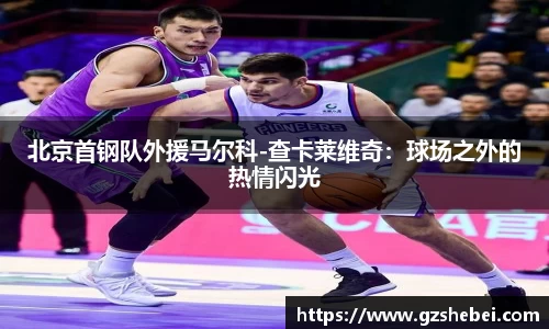 北京首钢队外援马尔科-查卡莱维奇：球场之外的热情闪光