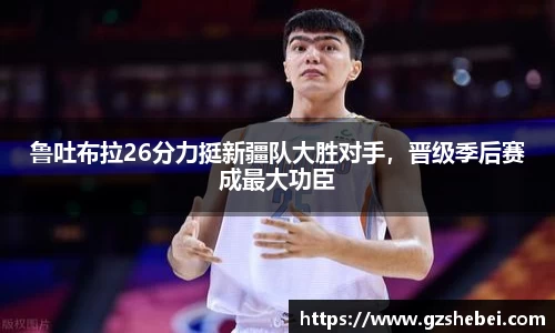 鲁吐布拉26分力挺新疆队大胜对手，晋级季后赛成最大功臣