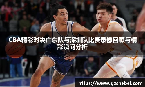 CBA精彩对决广东队与深圳队比赛录像回顾与精彩瞬间分析