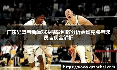 广东男篮与新疆对决精彩回放分析赛场亮点与球员表现全解析