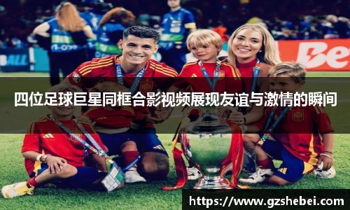 四位足球巨星同框合影视频展现友谊与激情的瞬间